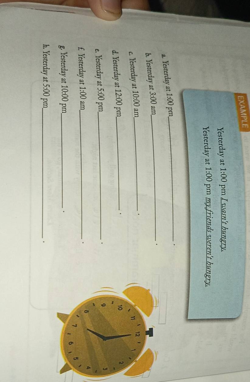 EXAMPLE 
Yesterday at 1:00 pm I wasn't hungry. 
Yesterday at 1:00 pm my friends weren't hungry. 
a. Yesterday at 1:00 pm 
_. 
b. Yesterday at 3:00 am 
_. 
c. Yesterday at 10:00 am_ 
. 
d. Yesterday at 12:00 pm_ 
. 
e. Yesterday at 5:00 pm_ 
. 
f. Yesterday at 1:00 am_ 
. 
g. Yesterday at 10:00 pm_ . 
h. Yesterday at 5:00 pm_ .
