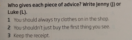 Who gives each piece of advice? Write Jenny (J) or 
Luke (L). 
1 You should always try clothes on in the shop. 
2 You shouldn't just buy the first thing you see. 
3 Keep the receipt.