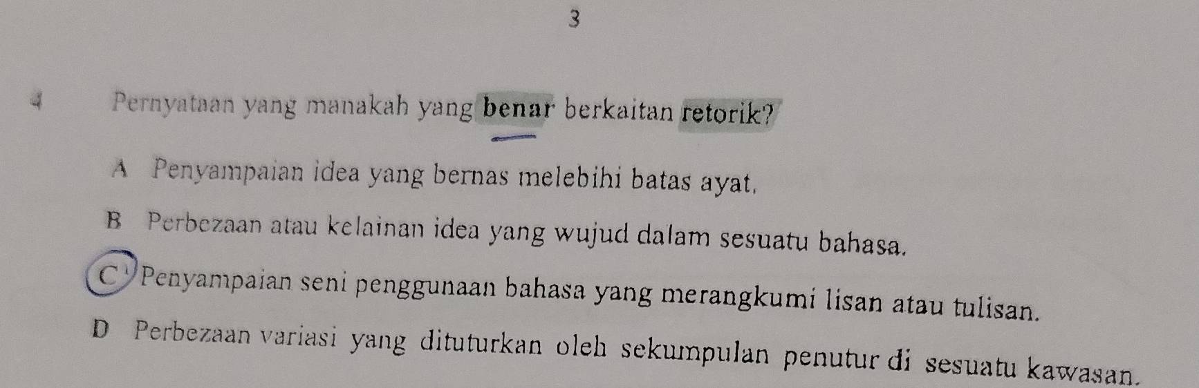 3
4 Pernyataan yang manakah yang benar berkaitan retorik?
A Penyampaian idea yang bernas melebihi batas ayat.
B Perbezaan atau kelainan idea yang wujud dalam sesuatu bahasa.
C Penyampaian seni penggunaan bahasa yang merangkumi lisan atau tulisan.
D Perbezaan variasi yang dituturkan oleh sekumpulan penutur di sesuatu kawasan.