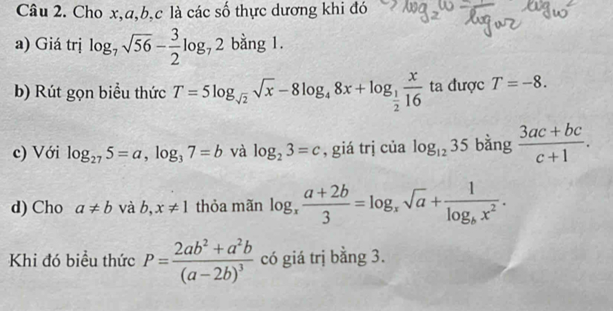 Cho x, a, b, c là các số thực dương khi đó 
a) Giá trị log _7sqrt(56)- 3/2 log _72 bằng 1. 
b) Rút gọn biểu thức T=5log _sqrt(2)sqrt(x)-8log _48x+log _ 1/2  x/16  ta được T=-8. 
c) Với log _275=a, log _37=b và log _23=c , giá trj của log _1235 bằng  (3ac+bc)/c+1 . 
d) Cho a!= b và b,x!= 1 thỏa mãn log _x (a+2b)/3 =log _xsqrt(a)+frac 1log _bx^2. 
Khi đó biểu thức P=frac 2ab^2+a^2b(a-2b)^3 có giá trị bằng 3.