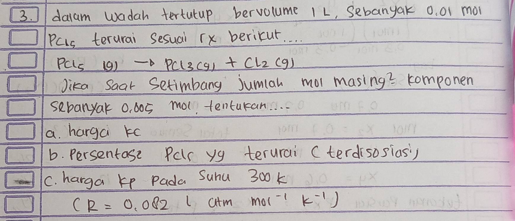 J/ daiam wadah tertutup bervolume 1L, Sebanyak 0. 01 moi
PCLs terurai Sesual rx bericur. . . .
PCLs (9) PCl_3Cg_1+Cl_2(g)
Jika Saar Setimbang jumlah mol masing? componen
sebanyak 0. 005 mot tentukan. . . .
a. hargai ko
b. persentase Pelr yg terurai Cterdisosias)
C. harga ke Pada Suhu 300 k
CR=0.082 latm mol^(-1)k^(-1))