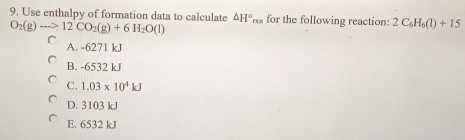 Use enthalpy of formation data to calculate △ H°_rxn for the following reaction: 2C_6H_6(1)+15
O_2(g)-->12CO_2(g)+6H_2O(l)
A. -6271 kJ
B. -6532 kJ
C. 1.03* 10^4kJ
D. 3103 kJ
E. 6532 kJ