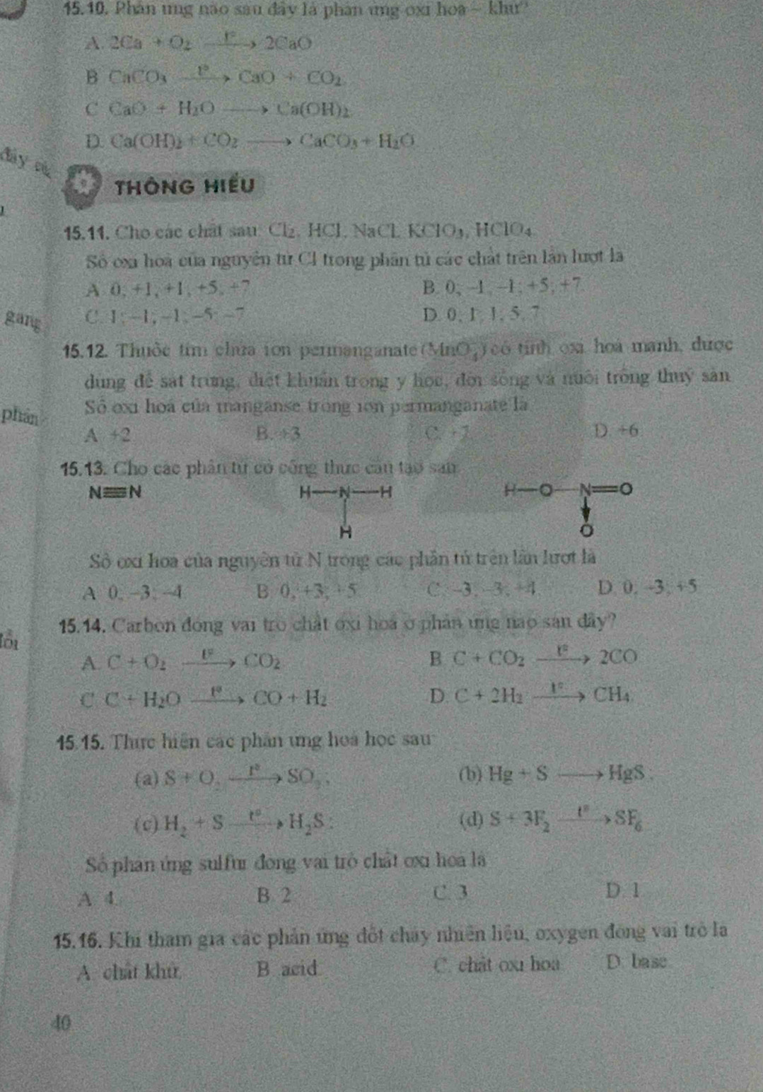 Phân ung nào sau đây là phân ứng oxi hoa ~ khư
A. 2Ca+O_2to 2CaO
B CaCO_3xrightarrow O^2CaO+CO_2
C CaO+H_2Oto Ca(OH)_2
D. Ca(OH)_2+CO_2to CaCO_3+H_2O
đây cụ
a ThÔnG Hiếu
L
15.11. Cho các chất sau Cl_2,HCl,NaCl.KClO_3,HClO_4
Số oxa hoà của nguyên tử CI trong phân tử các chất trên lần lượt là
A 0, +1, +1, +5, +7 B. 0, 1 -1; +5, +7
gang C. 1: -1,−1, -5:−7 D. 0, 1,1, 5. 7
15.12. Thuộc tim chứa ion permanganate (MnO_4^(-) có tinh oxi hoá manh, được
dung để sát trung, điệt khuẩn trong y học, đời sống và nuôi trống thuy sản
phân Số ex1 hoá của manganse trong 1on permanganate là
A+2 C. + 2 D. +6
B. 13
15.13. Cho các phân tứ có công thức cân tạo Sall
Nequiv N
H H
H 。 。
H
Sở oxi hoa của nguyên tử N trong các phần tử trên lần lượt là
A 0, ~3. -4 B 0, +3,  5 C. 3. 3. +4 D. 0. -3, +5
lớu 15.14. Carbon đong vai tro chất oxi hoa ở phản ứng nao san đây?
A. C+O_2)to CO_2 B C+CO_2xrightarrow F2CO
C C+H_2Oxrightarrow FCO+H_2
D. C+2H_2xrightarrow 1°CH_4
15.15. Thực hiện các phần ứng hoa học sau
(a) S+O,xrightarrow PSO,; (b) Hg+Sto HgS:
(c) H_2+Sto H_2S: (d) S+3F_2xrightarrow t^2>SF_6
Số phân ứng sulfur đóng vai trò chất ơxi hoa là
A. 4. B 2 C. 3 D. 1
15.16. Khi tham gia các phản ứng đốt chây nhiên liệu, oxygen đồng vai trò là
A. chất khử, B acid C. chât ox hoa D. base
40