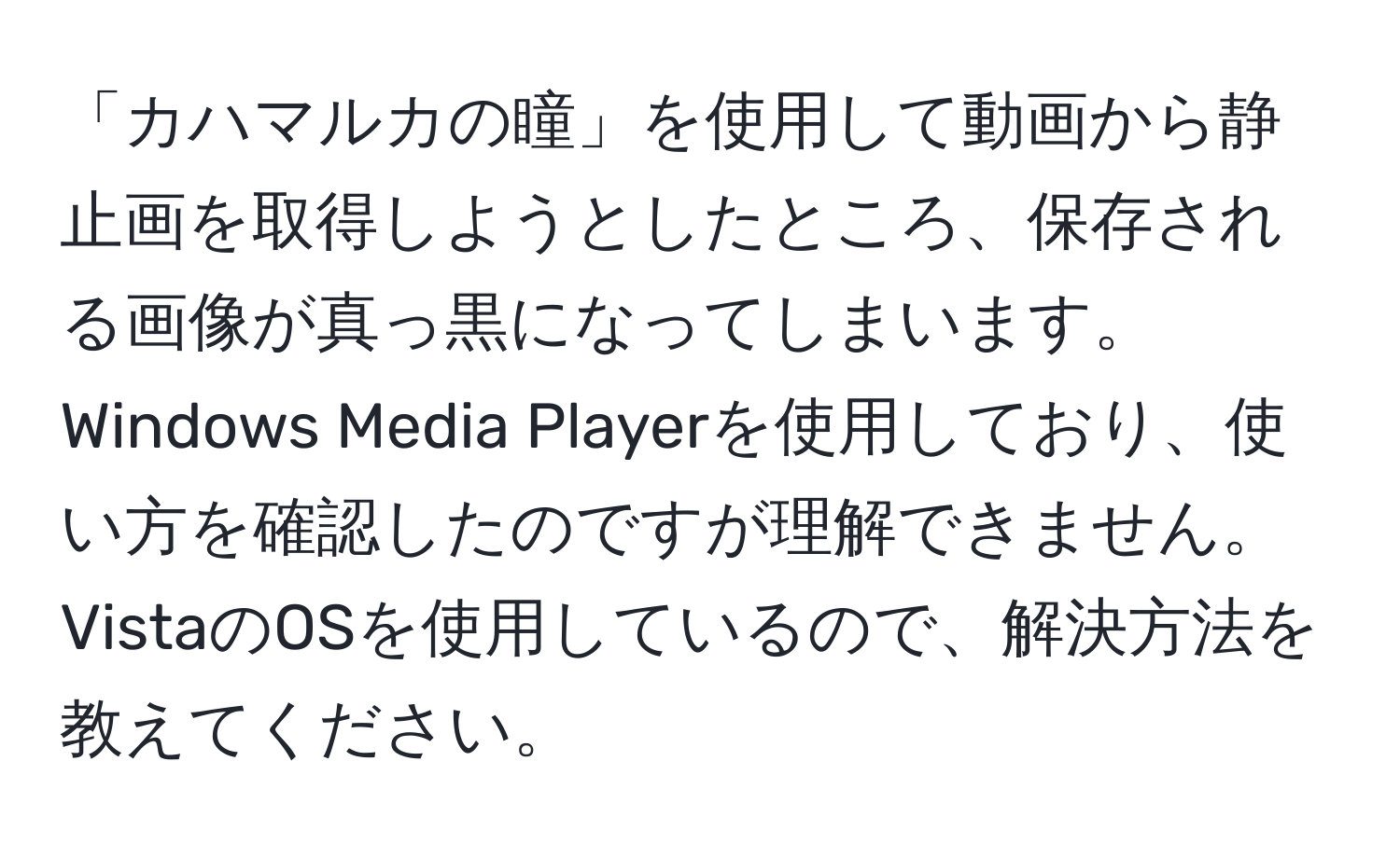 「カハマルカの瞳」を使用して動画から静止画を取得しようとしたところ、保存される画像が真っ黒になってしまいます。Windows Media Playerを使用しており、使い方を確認したのですが理解できません。VistaのOSを使用しているので、解決方法を教えてください。