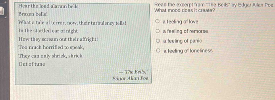 Hear the loud alarum bells, Read the excerpt from “The Bells” by Edgar Allan Poe.
What mood does it create?
Brazen bells!
What a tale of terror, now, their turbulency tells! a feeling of love
In the startled ear of night a feeling of remorse
How they scream out their affright! a feeling of panic
Too much horrified to speak,
a feeling of loneliness
They can only shriek, shriek,
Out of tune
—"The Bells,"
Edgar Allan Poe