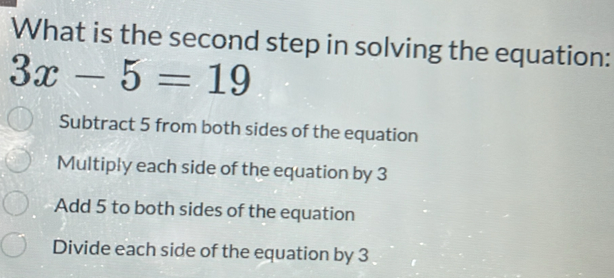 What is the second step in solving the equation:
3x-5=19
Subtract 5 from both sides of the equation
Multiply each side of the equation by 3
Add 5 to both sides of the equation
Divide each side of the equation by 3