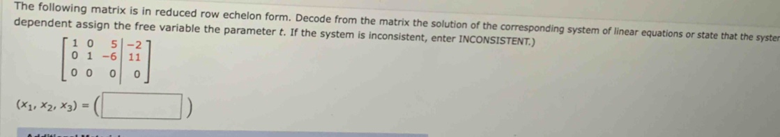 The following matrix is in reduced row echelon form. Decode from the matrix the solution of the corresponding system of linear equations or state that the syste 
dependent assign the free variable the parameter t. If the system is inconsistent, enter INCONSISTENT.)
beginbmatrix 1&0&5&|-2 0&1&-6&|11 0&0&0endvmatrix
(x_1,x_2,x_3)=(□ )