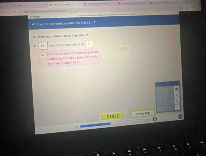 us tach Tt Do, s Reaite C |TDI] US/Carade Chalienge 
mon i r wedy som a tudent roashb oaid home 
@iReady Understaad the Sodard Agaritiun for Dinson — Imanuction — Unwi F 
Use the standard algorithm to find 91 ÷ 7. 
← How many times does 7 go into 9? 
13 time, with a remainder of 6 beginarrayr 7 7encloselongdiv 91endarray
What is the greatest number you can 
multiply by 7 to get a product that is 
less than or equal to 9? 
DONE Show Me 
0