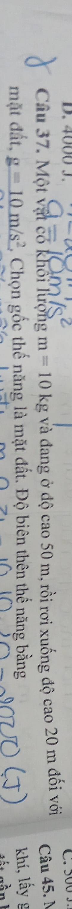4000 J. 
Câu 37. Một vật có khối lượng m=10kg và đang ở độ cao50m 1, rồi rơi xuống độ cao 20 m đối với 
Câu 45. N 
mặt đất, _ g=10m/s^2 Chọn gốc thế năng là mặt đất. Độ biên thên thế năng bằng khí, lấy g