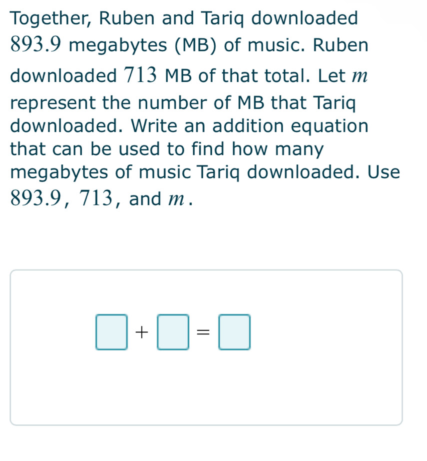 Together, Ruben and Tariq downloaded
893.9 megabytes (MB) of music. Ruben 
downloaded 713 MB of that total. Let m
represent the number of MB that Tariq 
downloaded. Write an addition equation 
that can be used to find how many 
megabytes of music Tariq downloaded. Use
893.9, 713, and m.
□ +□ =□