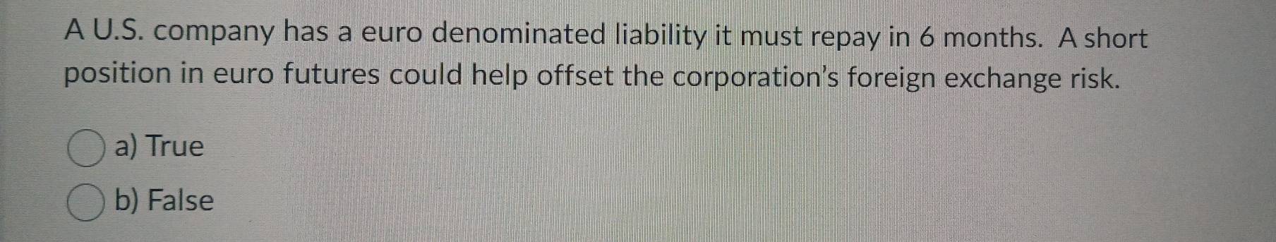 A U.S. company has a euro denominated liability it must repay in 6 months. A short
position in euro futures could help offset the corporation's foreign exchange risk.
a) True
b) False