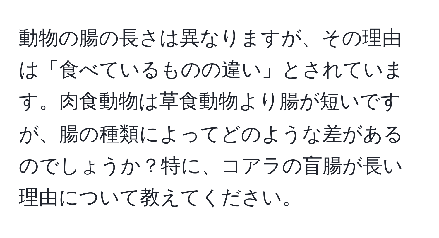 動物の腸の長さは異なりますが、その理由は「食べているものの違い」とされています。肉食動物は草食動物より腸が短いですが、腸の種類によってどのような差があるのでしょうか？特に、コアラの盲腸が長い理由について教えてください。