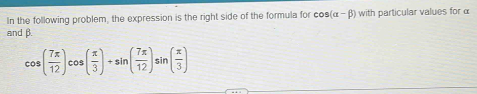In the following problem, the expression is the right side of the formula for cos (alpha -beta ) with particular values for α
and β.
cos ( 7π /12 )cos ( π /3 )+sin ( 7π /12 )sin ( π /3 )