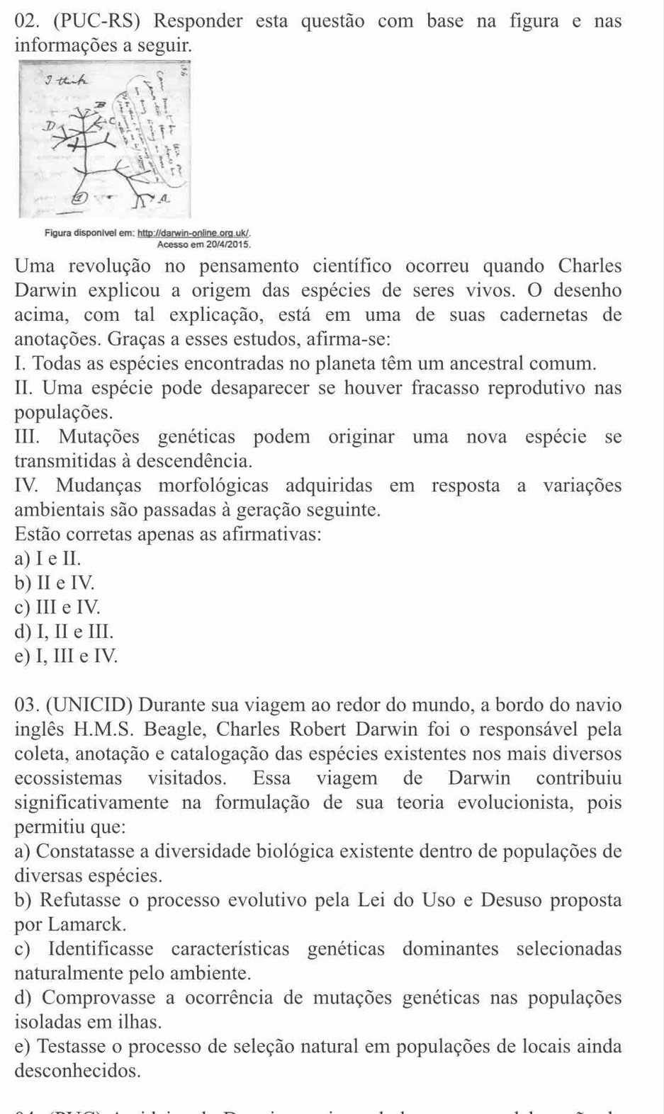 (PUC-RS) Responder esta questão com base na figura e nas
informações a seguir.
Figura disponível em: http://darwin-online.org.uk/.
Acesso em 20/4/2015.
Uma revolução no pensamento científico ocorreu quando Charles
Darwin explicou a origem das espécies de seres vivos. O desenho
acima, com tal explicação, está em uma de suas cadernetas de
anotações. Graças a esses estudos, afirma-se:
I. Todas as espécies encontradas no planeta têm um ancestral comum.
II. Uma espécie pode desaparecer se houver fracasso reprodutivo nas
populações.
III. Mutações genéticas podem originar uma nova espécie se
transmitidas à descendência.
IV. Mudanças morfológicas adquiridas em resposta a variações
ambientais são passadas à geração seguinte.
Estão corretas apenas as afirmativas:
a) I e II.
b) II e IV.
c) III e IV.
d) I, II e III.
e) I, III e IV.
03. (UNICID) Durante sua viagem ao redor do mundo, a bordo do navio
inglês H.M.S. Beagle, Charles Robert Darwin foi o responsável pela
coleta, anotação e catalogação das espécies existentes nos mais diversos
ecossistemas visitados. Essa viagem de Darwin contribuiu
significativamente na formulação de sua teoria evolucionista, pois
permitiu que:
a) Constatasse a diversidade biológica existente dentro de populações de
diversas espécies.
b) Refutasse o processo evolutivo pela Lei do Uso e Desuso proposta
por Lamarck.
c) Identificasse características genéticas dominantes selecionadas
naturalmente pelo ambiente.
d) Comprovasse a ocorrência de mutações genéticas nas populações
isoladas em ilhas.
e) Testasse o processo de seleção natural em populações de locais ainda
desconhecidos.