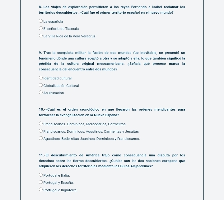 8.-Los viajes de exploración permitieron a los reyes Fernando e Isabel reclamar los
territorios descubiertos. ¿Cuál fue el primer territorio español en el nuevo mundo?
La española
El señorío de Tlaxcala
La Villa Rica de la Vera Veracruz
9.-Tras la conquista militar la fusión de dos mundos fue inevitable, se presentó un
fenómeno dónde una cultura aceptó a otra y se adaptó a ella, lo que también significó la
pérdida de la cultura original mesoamericana. ¿Señala qué proceso marca la
consecuencia del encuentro entre dos mundos?
Identidad cultural
Globalización Cultural
Aculturación
10.-¿Cuál es el orden cronológico en que llegaron las ordenes mendicantes para
fortalecer la evangelización en la Nueva España?
Franciscanos. Dominicos, Mercedarios, Carmelitas
Franciscanos, Dominicos, Agustinos, Carmelitas y Jesuitas
Agustinos, Betlemitas Juaninos, Dominicos y Franciscanos.
11.-El descubrimiento de América trajo como consecuencia una disputa por los
derechos sobre las tierras descubiertas. ¿Cuáles son las dos naciones europeas que
adquieren los derechos territoriales mediante las Bulas Alejandrinas?
Portugal e Italia.
Portugal y España.
Portugal e Inglaterra.