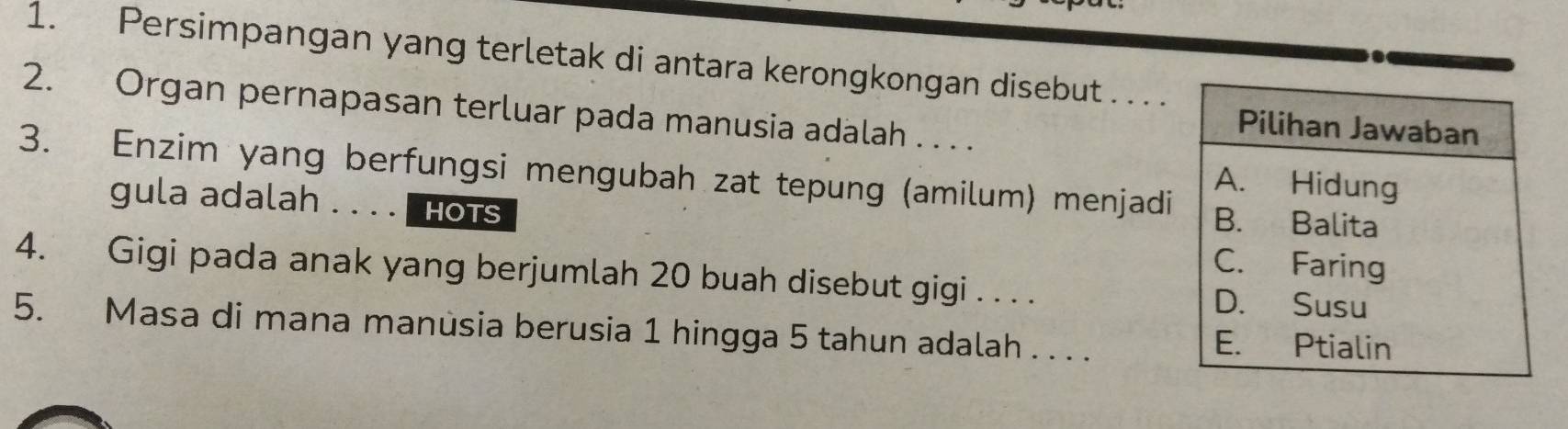 Persimpangan yang terletak di antara kerongkongan disebut . . . . 
2. Organ pernapasan terluar pada manusia adalah . . . . 
3. Enzim yang berfungsi mengubah zat tepung (amilum) menjadi 
gula adalah . . . . HOTS 
4. Gigi pada anak yang berjumlah 20 buah disebut gigi . . . . 
5. Masa di mana manúsia berusia 1 hingga 5 tahun adalah . . . .