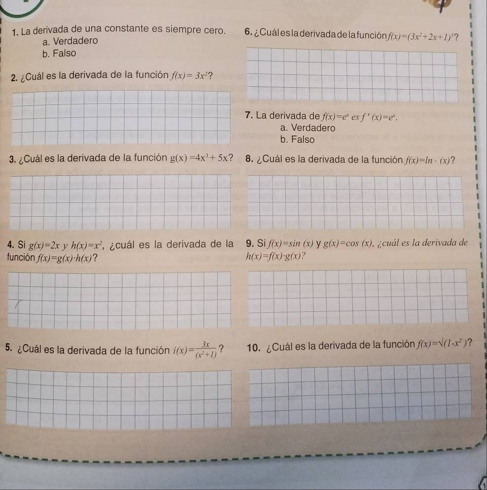 La derivada de una constante es siempre cero. 6. ¿ Cuál es la derivada de la función f(x)=(3x^2+2x+1)^5 2
a. Verdadero
b. Falso
2. ¿Cuál es la derivada de la función f(x)=3x^2 ?
7. La derivada de f(x)=e^x es f'(x)=e^x.
a. Verdadero
b. Falso
3. ¿Cuál es la derivada de la función g(x)=4x^3+5x ? 8. ¿Cuál es la derivada de la función f(x)=ln · (x)
4. Si g(x)=2x ν h(x)=x^2 , ¿cuál es la derivada de la 9. Si f(x)=sin (x) y g(x)=cos (x) ,¿cuál es la derivada de
función f(x)=g(x)· h(x) ? h(x)=f(x)· g(x) 2
5. ¿Cuál es la derivada de la función i(x)= 3x/(x^2+1)  ? 10. ¿Cuál es la derivada de la función f(x)=sqrt((1-x^2)) ?