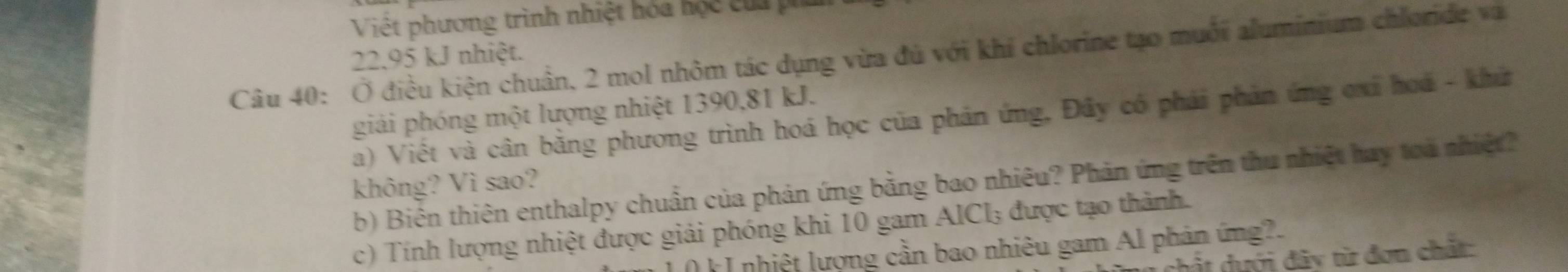 Viết phương trình nhiệt hóa hộc của p
22,95 kJ nhiệt. 
Câu 40: Ở điều kiện chuẩn, 2 mol nhôm tác dụng vừa đù với khi chlorine tạo muối aluminium chloride va 
giải phóng một lượng nhiệt 1390, 81 kJ. 
a) Viết và cân bằng phương trình hoá học của phản ứng, Đây có phái phản ứng ơxi hoá - khứ 
b) Biên thiên enthalpy chuẩn của phản ứng bằng bao nhiêu? Phản ứng trên thu nhiệt hay toa nhiệt? 
không? Vì sao? 
c) Tính lượng nhiệt được giải phóng khi 10 gam AICI; được tạo thành. 
( k I nhiệt lượng cần bao nhiêu gam Al phản ứng?. 
c t dưới đây từ đơn chất