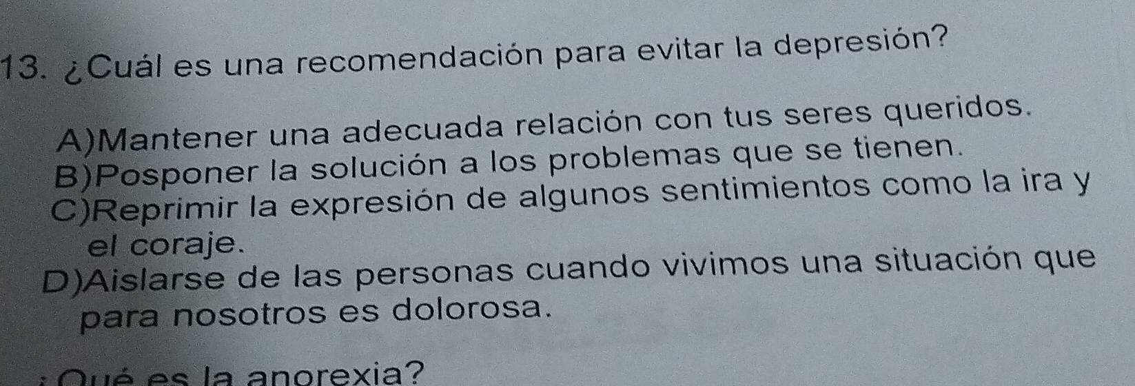 ¿Cuál es una recomendación para evitar la depresión?
A)Mantener una adecuada relación con tus seres queridos.
B)Posponer la solución a los problemas que se tienen.
C)Reprimir la expresión de algunos sentimientos como la ira y
el coraje.
D)Aislarse de las personas cuando vivimos una situación que
para nosotros es dolorosa.
Qué es la anorexia?