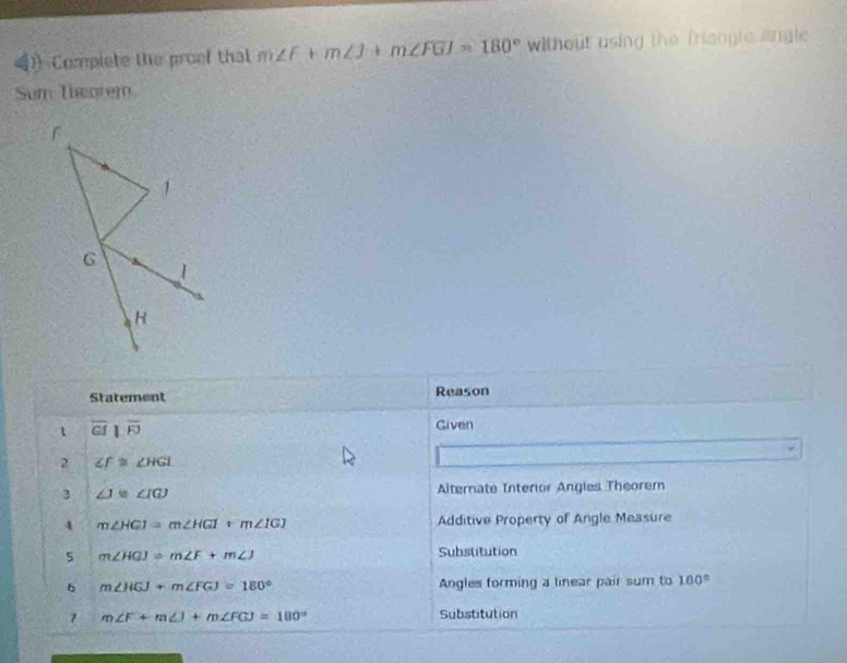 Complete the proef that m∠ F+m∠ J+m∠ FGJ=180° without using the fangle angle 
Sum Theorem 
Statement Reason 
1 overline CIbeginvmatrix endvmatrix overline FJ
Given 
2 ∠ f≌ ∠ HGI
3 ∠ J≌ ∠ IGJ Alternate Interior Angles Theorem 
4 m∠ HGI=m∠ HGI=m∠ IGJ Additive Property of Angle Measure 
5 m∠ HGJ=m∠ F+m∠ J Substitution 
6 m∠ HGJ+m∠ FGJ=180° Angles forming a linear pair sum to 100°
m∠ F+m∠ I+m∠ FGJ=100° Substitution