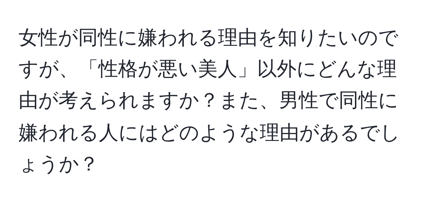 女性が同性に嫌われる理由を知りたいのですが、「性格が悪い美人」以外にどんな理由が考えられますか？また、男性で同性に嫌われる人にはどのような理由があるでしょうか？