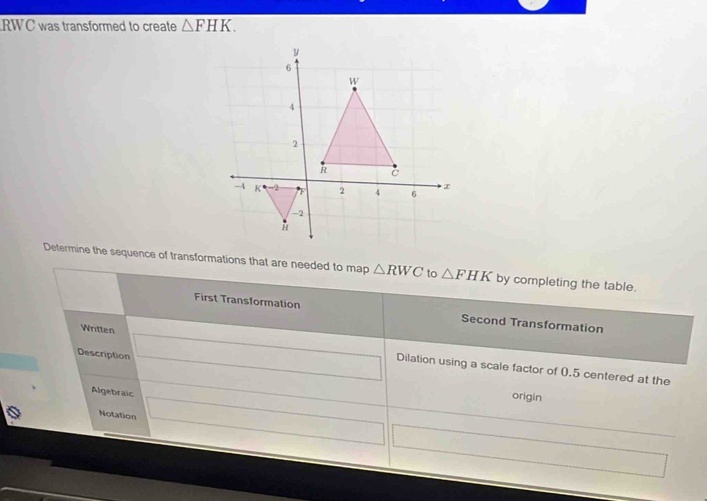 RWC was transformed to create △ FHK. 
Determine the sequence of transformations that are needed to map △ RWC to △ FHK by completing the table. 
First Transformation Second Transformation 
Description 
Written Dilation using a scale factor of 0.5 centered at the 
Algebraic 
origin 
Notation