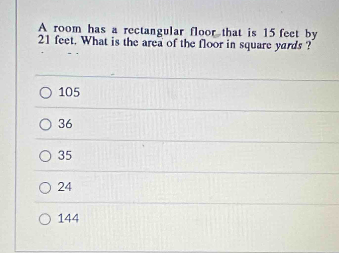 A room has a rectangular floor that is 15 feet by
21 feet. What is the area of the floor in square yards ?
105
36
35
24
144