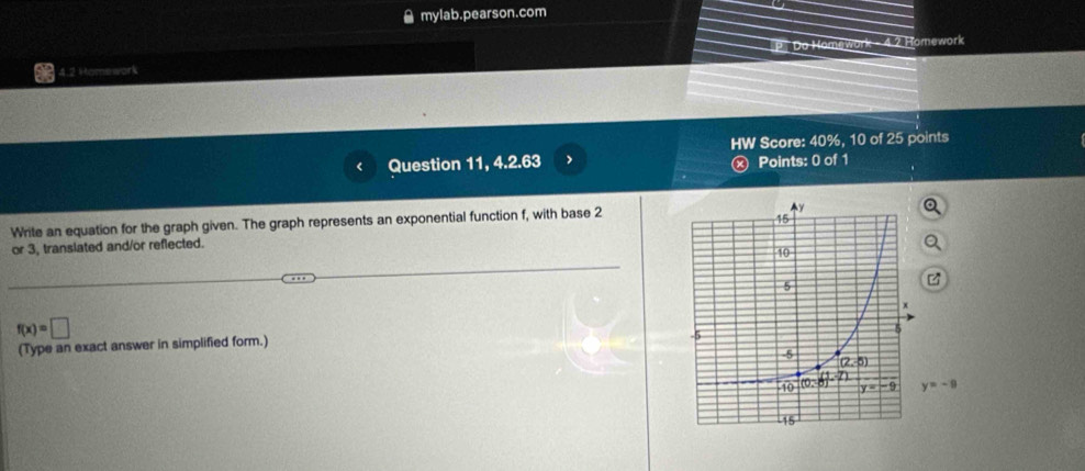 mylab.pearson.com
P Do Homewor 4.2 Homework
4.2 Homework
HW Score: 40%, 10 of 25 points
r Question 11, 4.2.63 > ⓧ Points: 0 of 1
Write an equation for the graph given. The graph represents an exponential function f, with base 2
or 3, translated and/or reflected.
f(x)=□
(Type an exact answer in simplified form.)
y=-9