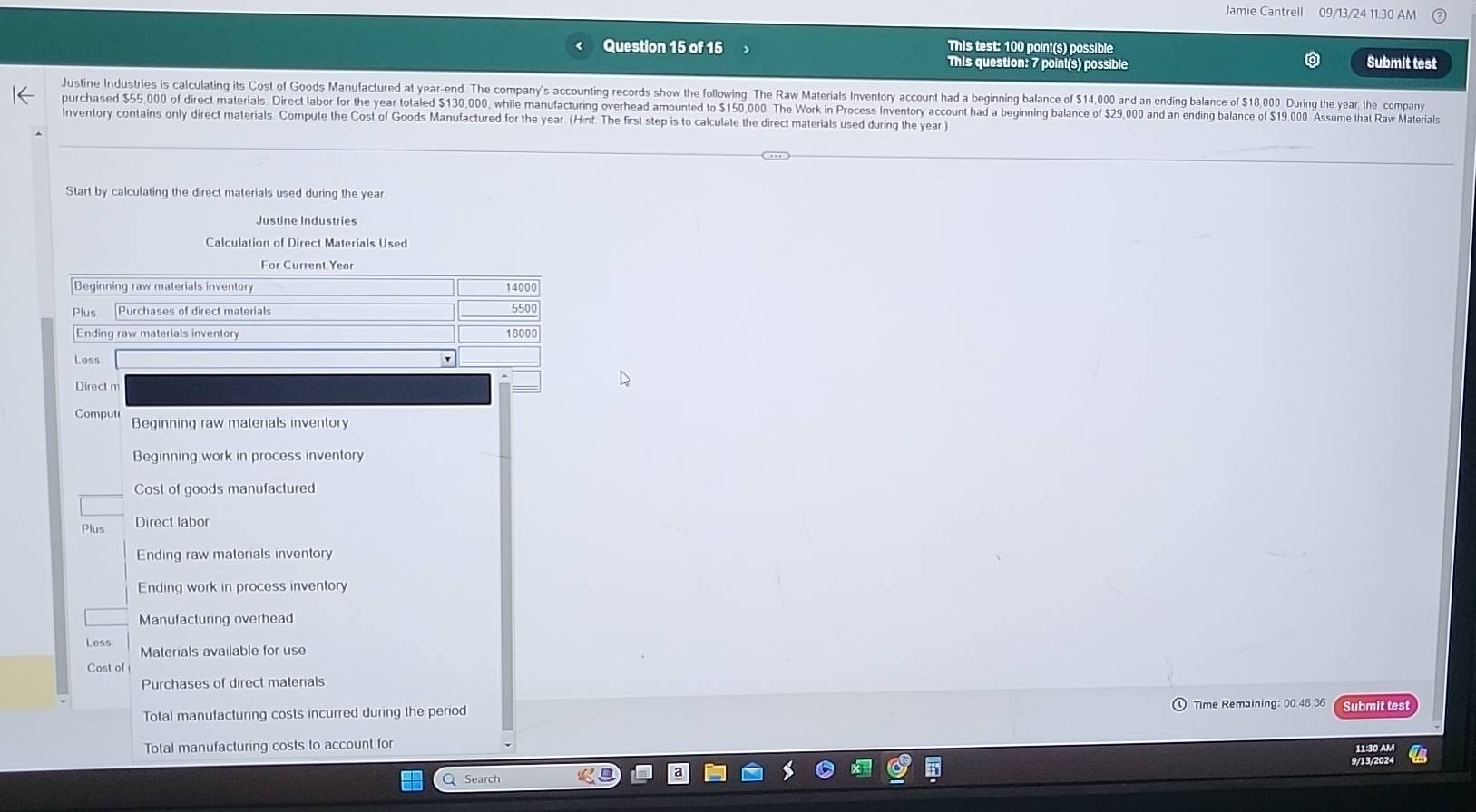 Jamie Cantrell 09/13/24 11:30 AM
Question 15 of 15 This test: 100 point(s) possible
This question: 7 point(s) possible Submit test
Justine Industries is calculating its Cost of Goods Manufactured at year -end The company's accounting records show the following The Raw Materials Inventory account had a beginning balance of $14,000 and an ending balance of $18,000 During the year, the company
purchased $55,000 of direct materials Direct labor for the year totaled $130,000, while manufacturing overhead amounted to $150,000 The Work in Process Inventory account had a beginning balance of $29,000 and an ending balance of $19,000 Assume that Raw Materials
Inventory contains only direct materials. Compute the Cost of Goods Manufactured for the year. (Hint. The first step is to calculate the direct materials used during the year )
Start by calculating the direct materials used during the year.
Justine Industries
Calculation of Direct Materials Used
Beginning raw materials inventory 14000
Plus Purchases of direct materials 5500
Ending raw materials inventory 18000
Less '
Direct m
Compute Beginning raw materials inventory
Beginning work in process inventory
Cost of goods manufactured
Plus Direct labor
Ending raw materials inventory
Ending work in process inventory
Manufacturing overhead
Less Materials available for use
Cost of
Purchases of direct materials
Total manufacturing costs incurred during the period Time Remaining: 00 48 36 Submit test
Total manufacturing costs to account for
11:30 AM
9/13/2024
Search