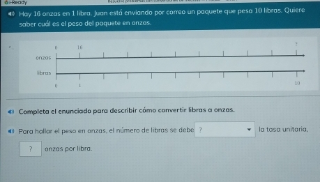 Ready 
Hay 16 onzas en 1 libra. Juan está enviando por correo un paquete que pesa 10 libras. Quiere 
saber cuál es el peso del paquete en onzas. 
® Completa el enunciado para describir cómo convertir libras a onzas. 
@ Para hallar el peso en onzas, el número de libras se debe ? la tasa unitaria. 
? onzas por libra.