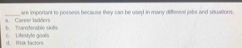 are important to possess because they can be used in many different jobs and situations.
a. Career ladders
b. Transferable skills
c. Lifestyle goals
d. Risk factors