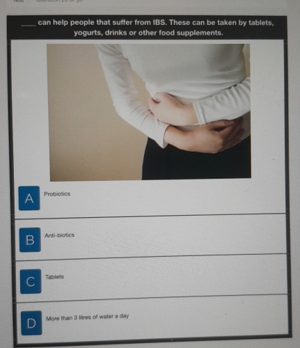 can help people that suffer from IBS. These can be taken by tablets.
yogurts, drinks or other food supplements.
A Probiotics
B Anti-biotics
C Tablets
D More than 3 litres of water a day