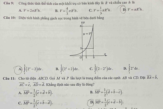 Công thức tính thể tích của một khối trụ có bán kính đáy là R và chiều cao h là
A. V=2π R^2h. B. V= 4/3 π R^2h. C. V= 1/3 π R^2h. D. V=π R^2h.
Câu 10: Diện tích hình phẳng gạch sọc trong hình vẽ bên dưới bằng
1
A ∈tlimits _1^(3(2^x)-2)dx. B. ∈tlimits _1^(2(2^x)+2)dx. C. ∈tlimits _0^(3(2-2^x))dx. D. ∈tlimits _1^(32^x)dx.
Câu 11: Cho tứ diện ABCD. Gọi M và P lần lượt là trung điểm của các cạnh AB và CD. Đặt vector BA=vector b,
vector AC=vector c,vector AD=vector d * Khẳng định nào sau đây là đúng?
A. overline MP= 1/2 (overline c+overline d+overline b). overline MP= 1/2 (overline d+overline b-overline c).
B.
C. overline MP= 1/2 (overline c+overline b-overline d). vector MP= 1/2 (vector c+vector d-vector b).
D.