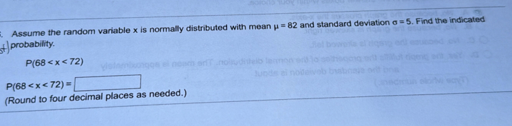 Assume the random variable x is normally distributed with mean mu =82 and standard deviation sigma =5. Find the indicated 
probability.
P(68
P(68
(Round to four decimal places as needed.)