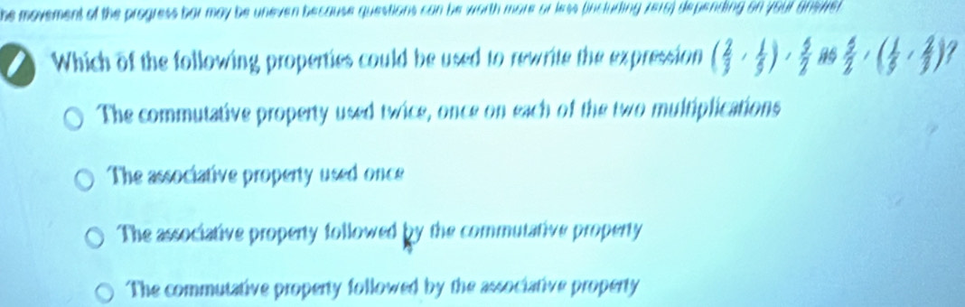 he movement of the progress bar may be uneven because questions can be worth more or less (incluring 7e16) depending on your gns/er
Which of the following properties could be used to rewrite the expression ( 2/3 , 1/3 ),  5/2  16  5/2 ,( 1/5 , 2/3 ) 7
The commutative property used twice, once on each of the two multiplications
The associative property used once
The associative property followed by the commutative property
The commutative property followed by the associative property