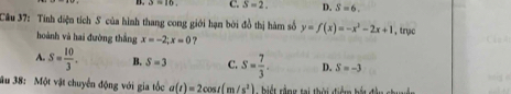 3=10. C. S=2. D. S=6. 
Câu 37: Tính diện tích S của hình thang cong giới hạn bởi đồ thị hàm số y=f(x)=-x^2-2x+1 , trục
hoành và hai đường thắng x=-2; x=0 ?
A. S= 10/3 . B. S=3 C. S= 7/3 . D. S=-3
ău 38: Một vật chuyển động với gia tốc a(t)=2cos t(m/s^2) ế r g tại thời điểm bắt đầu chuyện