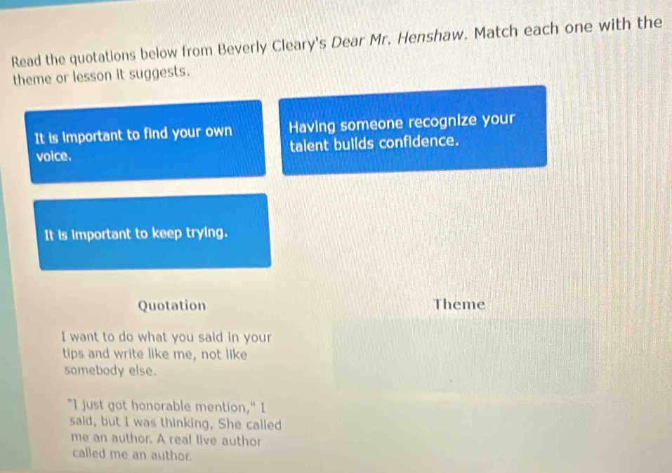 Read the quotations below from Beverly Cleary's Dear Mr. Henshaw. Match each one with the 
theme or lesson it suggests. 
It is important to find your own Having someone recognize your 
voice. talent builds confidence. 
It is important to keep trying. 
Quotation Theme 
I want to do what you said in your 
tips and write like me, not like 
somebody else. 
"I just got honorable mention," I 
said, but I was thinking, She called 
me an author. A real live author 
called me an author.