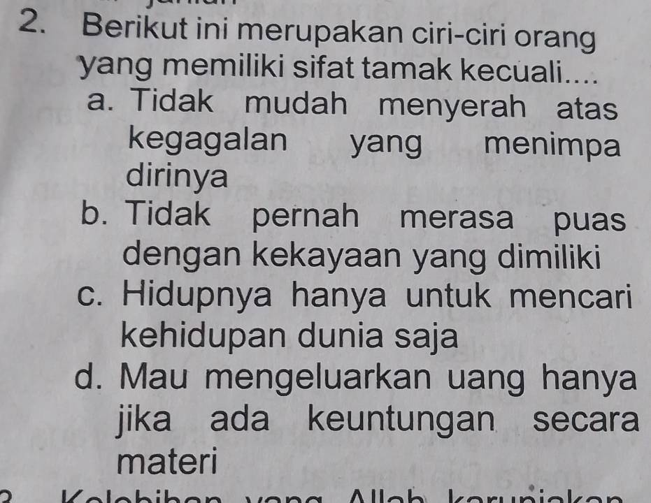 Berikut ini merupakan ciri-ciri orang
yang memiliki sifat tamak kecuali....
a. Tidak mudah menyerah atas
kegagalan yang menimpa
dirinya
b. Tidak pernah merasa puas
dengan kekayaan yang dimiliki
c. Hidupnya hanya untuk mencari
kehidupan dunia saja
d. Mau mengeluarkan uang hanya
jika ada keuntungan secara
materi
V ê 
ke