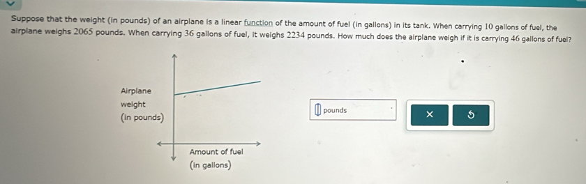 Suppose that the weight (in pounds) of an airplane is a linear function of the amount of fuel (in gallons) in its tank. When carrying 10 gallons of fuel, the 
airplane weighs 2065 pounds. When carrying 36 gallons of fuel, it weighs 2234 pounds. How much does the airplane weigh if it is carrying 46 gallons of fuel? 
Airplan 
weigh 
(in popounds 
×