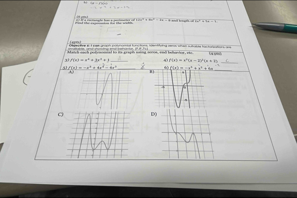 If a rectangle has a perimeter of 12x^3+8x^2-2x-8 and length of 2x^2+5x-1. 
Find the expression for the width. 
(4pts) 
Objective 6: I can graph polynomial functions, identifying zeros when suitable factorizations are 
available, and showing end behavior, (F.IF.7c) 
Match each polynomial to its graph using zeros, end behavior, etc. (4 pts) 
3) f(x)=x^4+3x^3+1 _4) f(x)=x^2(x-2)^2(x+2) _ 
_ 
5) f(x)=-x^5+4x^4-4x^3
6) f(x)=-x^3+x^2+6x
A) 
B) 
C 
D)