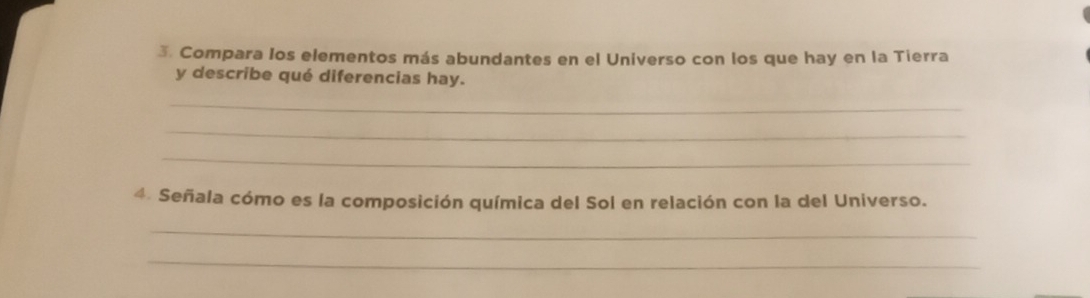 Compara Ios elementos más abundantes en el Universo con los que hay en la Tierra 
y describe qué diferencias hay. 
_ 
_ 
_ 
4. Señala cómo es la composición química del Sol en relación con la del Universo. 
_ 
_