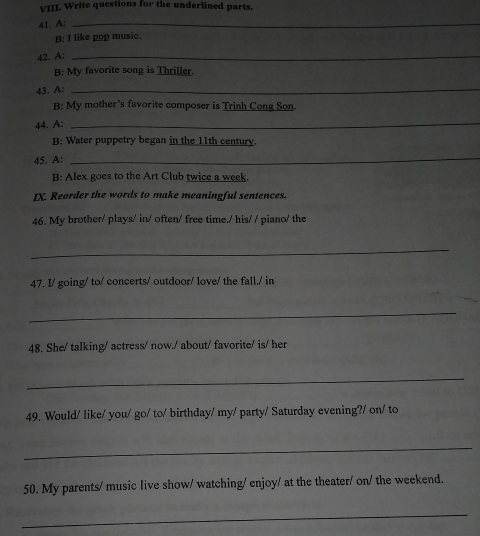 Write questions for the underlined parts. 
41. A:_ 
B: I like pop music. 
42. A 
_ 
B: My favorite song is Thriller. 
43. A: 
_ 
B: My mother's favorite composer is Trinh Cong Son. 
44. A: 
_ 
B: Water puppetry began in the 11th century. 
45. A: 
_ 
B: Alex goes to the Art Club twice a week. 
IX. Reorder the words to make meaningful sentences. 
46. My brother/ plays/ in/ often/ free time./ his/ / piano/ the 
_ 
47. I/ going/ to/ concerts/ outdoor/ love/ the fall./ in 
_ 
48. She/ talking/ actress/ now./ about/ favorite/ is/ her 
_ 
49. Would/ like/ you/ go/ to/ birthday/ my/ party/ Saturday evening?/ on/ to 
_ 
50. My parents/ music live show/ watching/ enjoy/ at the theater/ on/ the weekend. 
_