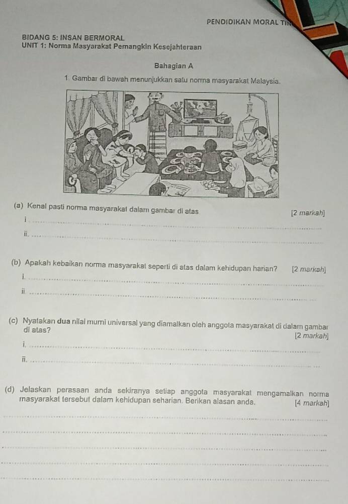 PENDIDIKAN MORAL TIN 
BIDANG 5: INSAN BERMORAL 
UNIT 1: Norma Masyarakat Pemangkin Kesejahteraan 
Bahagian A 
1. Gambar di bawah menunjukkan salu norma masyarakat Malaysia. 
(a) Kenal pasti norma masyarakal dalam gambar di atas [2 markah] 
_i 
i._ 
(b) Apakah kebaikan norma masyarakal seperti di atas dalam kehidupan harian? [2 markah] 
i._ 
_i 
(c) Nyatakan dua nilai mumi universal yang diamalkan oleh anggota masyarakat di dalam gambar 
di atas? [2 markah] 
i._ 
i._ 
(d) Jelaskan perasaan anda sekiranya setiap anggota masyarakat mengamalkan norma 
masyarakat tersebut dalam kehidupan seharian. Berikan alasan anda. [4 markah] 
_ 
_ 
_ 
_ 
_