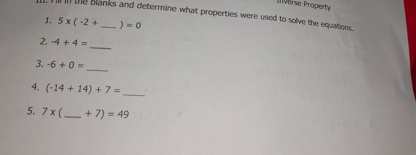 Inverse Property 
t Fill in the blanks and determine what properties were used to solve the equations 
1. 5* (-2+ _ ) =0
_ 
2. -4+4=
_ 
3. -6+0=
4. (-14+14)+7= _ 
5. 7x  _  +7)=49