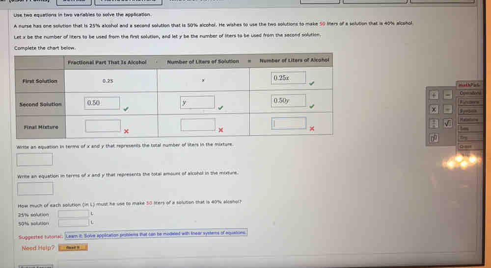 Use two equations in two varables to solve the application
A nurse has one solution that is 25% alcohol and a second solution that is 50% alcohol. He wishes to use the two solutions to make 50 liters of a solution that is 40% alcohol
Let x be the number of liters to be used from the first solution, and let y be the number of liters to be used from the second solution.
Complete the chart below.
muthPas
- Oprestiond
Rnzers
× Syom
 
√
bem
Write an equation in terms of x and y that represents the total number of liters in the mixture.
Write an equation in terms of x and y that represents the total amount of alcohol in the mixture.
How much of each solution (in L) must he use to make 50 liters of a solution that is 40% alcohol?
25% solution
50% solution L
Suggested tutoriar: [Leam it: Solve application problems that can be modeled with linear systems of equations
Need Heip?