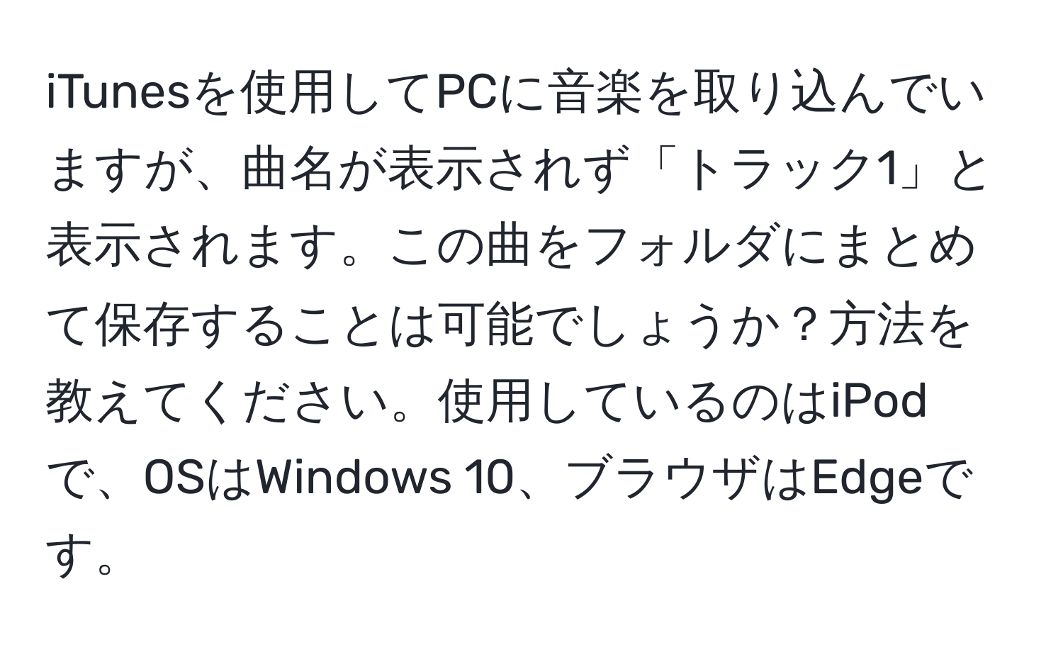 iTunesを使用してPCに音楽を取り込んでいますが、曲名が表示されず「トラック1」と表示されます。この曲をフォルダにまとめて保存することは可能でしょうか？方法を教えてください。使用しているのはiPodで、OSはWindows 10、ブラウザはEdgeです。