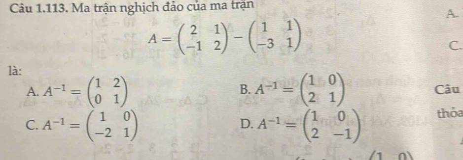 Ma trận nghịch đảo của ma trận
A.
A=beginpmatrix 2&1 -1&2endpmatrix -beginpmatrix 1&1 -3&1endpmatrix
C.
là:
B.
A. A^(-1)=beginpmatrix 1&2 0&1endpmatrix A^(-1)=beginpmatrix 1&0 2&1endpmatrix Câu
C. A^(-1)=beginpmatrix 1&0 -2&1endpmatrix A^(-1)=beginpmatrix 1&0 2&-1endpmatrix
thỏa
D.