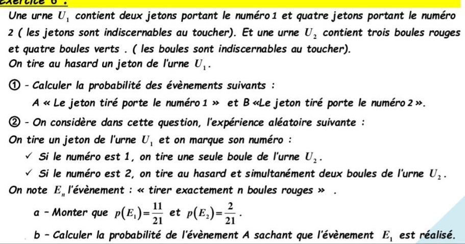 exertite o . 
Une urne U_1 contient deux jetons portant le numéro1 et quatre jetons portant le numéro 
2 ( les jetons sont indiscernables au toucher). Et une urne U_2 contient trois boules rouges 
et quatre boules verts . ( les boules sont indiscernables au toucher). 
On tire au hasard un jeton de l'urne U_1. 
① - Calculer la probabilité des évènements suivants : 
A « Le jeton tiré porte le numéro1 » et B «Le jeton tiré porte le numéro 2 ». 
② - On considère dans cette question, l'expérience aléatoire suivante : 
On tire un jeton de l'urne U_1 et on marque son numéro : 
Si le numéro est 1, on tire une seule boule de l'urne U_2. 
Si le numéro est 2, on tire au hasard et simultanément deux boules de l'urne U_2. 
On note E_n l'évènement : « tirer exactement n boules rouges » . 
a - Monter que p(E_1)= 11/21  et p(E_2)= 2/21 . 
b - Calculer la probabilité de l'évènement A sachant que l'évènement E_1 est réalisé.