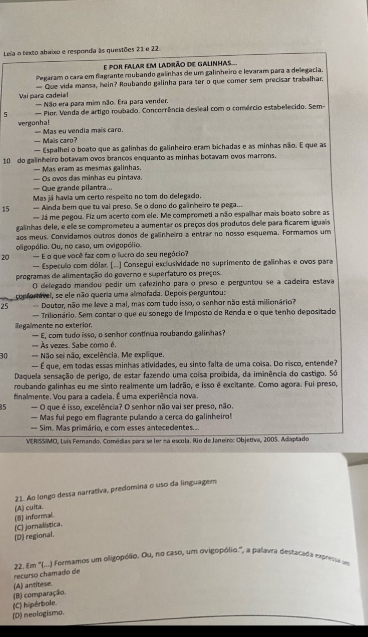 Leia o texto abaixo e responda às questões 21 e 22.
E POR FALAR EM LADRÃO DE GALINHAS...
Pegaram o cara em flagrante roubando galinhas de um galinheiro e levaram para a delegacia.
— Que vida mansa, hein? Roubando galinha para ter o que comer sem precisar trabalhar.
Vai para cadeia!
— Não era para mim não. Era para vender.
5 — Pior. Venda de artigo roubado. Concorrência desleal com o comércio estabelecido. Sem-
vergonha!
— Mas eu vendia mais caro.
— Mais caro?
— Espalhei o boato que as galinhas do galinheiro eram bichadas e as minhas não. E que as
10 do galinheiro botavam ovos brancos enquanto as minhas botavam ovos marrons.
— Mas eram as mesmas galinhas.
— Os ovos das minhas eu pintava.
— Que grande pilantra...
Mas já havia um certo respeito no tom do delegado.
15 — Ainda bem que tu vai preso. Se o dono do galinheiro te pega...
— Já me pegou. Fiz um acerto com ele. Me comprometi a não espalhar mais boato sobre as
galinhas dele, e ele se comprometeu a aumentar os preços dos produtos dele para ficarem iguais
aos meus. Convidamos outros donos de galinheiro a entrar no nosso esquema. Formamos um
oligopólio. Ou, no caso, um ovigopólio.
20 — E o que você faz com o lucro do seu negócio?
— Especulo com dólar. [...] Consegui exclusividade no suprimento de galinhas e ovos para
programas de alimentação do governo e superfaturo os preços.
O delegado mandou pedir um cafezinho para o preso e perguntou se a cadeira estava
confortável, se ele não queria uma almofada. Depois perguntou:
25 — Doutor, não me leve a mal, mas com tudo isso, o senhor não está milionário?
— Trilionário. Sem contar o que eu sonego de Imposto de Renda e o que tenho depositado
ilegalmente no exterior.
— E, com tudo isso, o senhor continua roubando galinhas?
— Às vezes. Sabe como é.
30 — Não sei não, excelência. Me explique.
— É que, em todas essas minhas atividades, eu sinto falta de uma coisa. Do risco, entende?
Daquela sensação de perigo, de estar fazendo uma coisa proibida, da iminência do castigo. Só
roubando galinhas eu me sinto realmente um ladrão, e isso é excitante. Como agora. Fui preso,
finalmente. Vou para a cadeia. É uma experiência nova.
35 — O que é isso, excelência? O senhor não vai ser preso, não.
— Mas fui pego em flagrante pulando a cerca do galinheiro!
— Sim. Mas primário, e com esses antecedentes...
VERISSIMO, Luis Fernando. Comédias para se ler na escola. Rio de Janeiro: Objetiva, 2005. Adaptado
21. Ao longo dessa narrativa, predomina o uso da linguagem
(A) culta.
(B) informai.
(D) regional. (C) jornalística.
22. Em “(...) Formamos um oligopólio. Ou, no caso, um ovigopólio.”, a palavra destacada expressa um
recurso chamado de
(A) antítese.
(B) comparação.
(D) neologismo. (C) hipérbole.