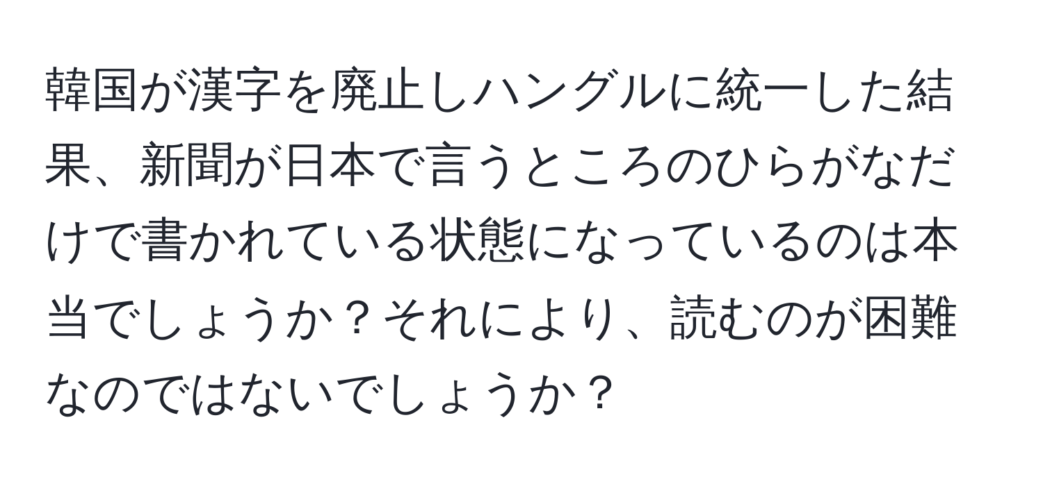 韓国が漢字を廃止しハングルに統一した結果、新聞が日本で言うところのひらがなだけで書かれている状態になっているのは本当でしょうか？それにより、読むのが困難なのではないでしょうか？